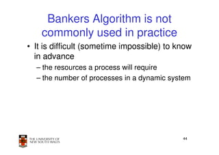 Bankers Algorithm is not
    commonly used in practice
• It is difficult (sometime impossible) to know
  in advance
  – the resources a process will require
  – the number of processes in a dynamic system




                                            44
 