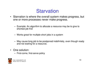 Starvation
• Starvation is where the overall system makes progress, but
  one or more processes never make progress.

   – Example: An algorithm to allocate a resource may be to give to
     shortest job first

   – Works great for multiple short jobs in a system

   – May cause long job to be postponed indefinitely, even though ready
     and not waiting for a resource.

• One solution:
   – First-come, first-serve policy

                                                                      53
 