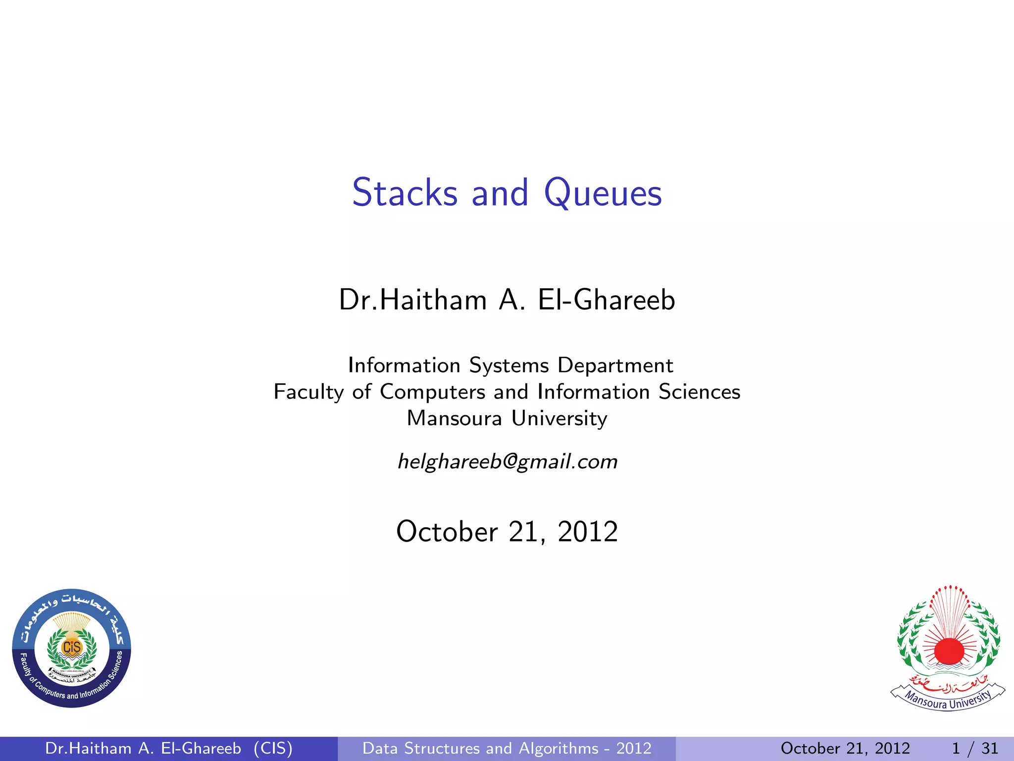 Stacks and Queues Dr.Haitham A. El-Ghareeb Information Systems Department Faculty of Computers and Information Sciences Mansoura University helghareeb@gmail.com October 21, 2012 Dr.Haitham A. El-Ghareeb (CIS) Data Structures and Algorithms - 2012 October 21, 2012 1 / 31 