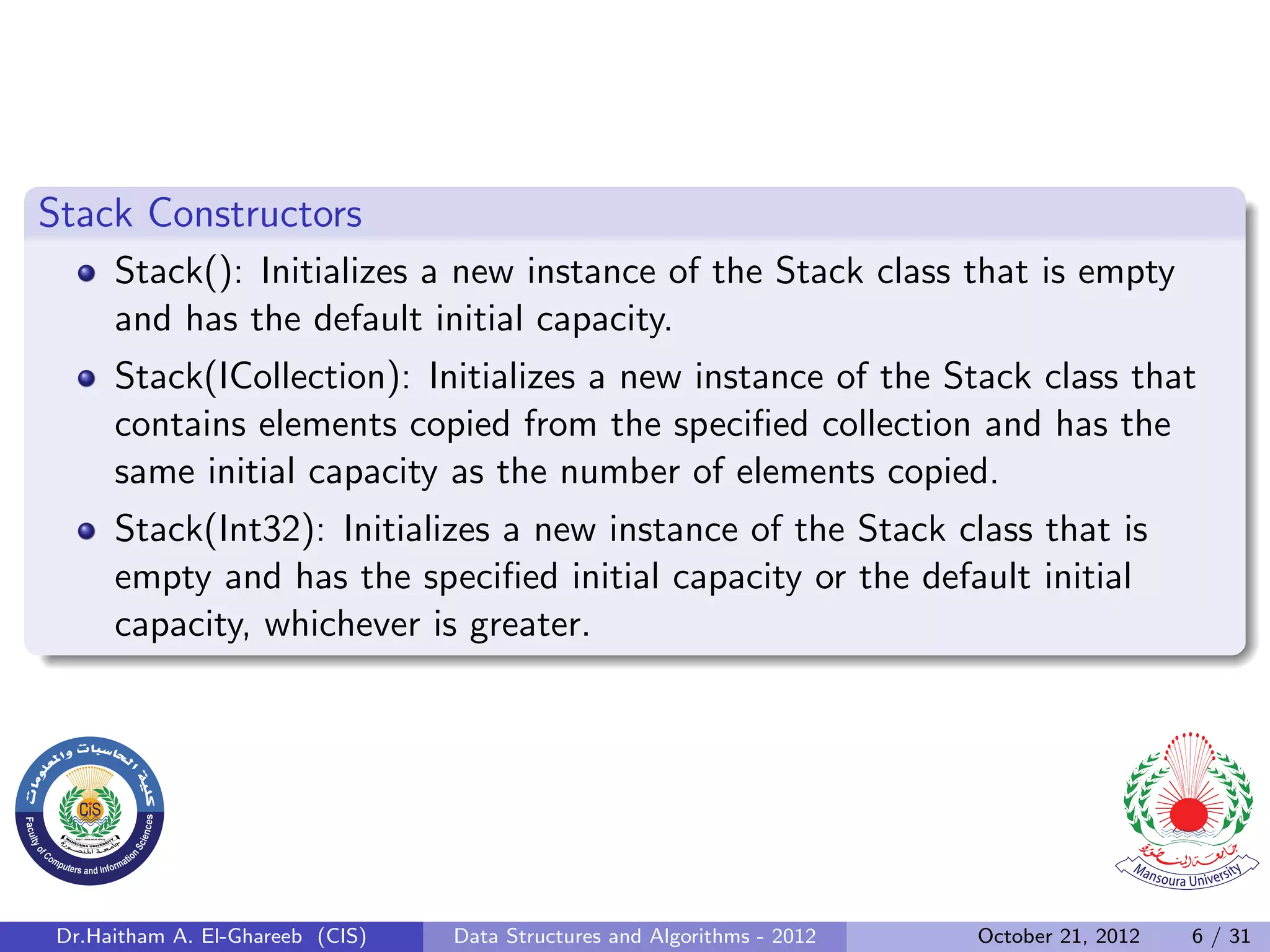 Stack Constructors Stack(): Initializes a new instance of the Stack class that is empty and has the default initial capacity. Stack(ICollection): Initializes a new instance of the Stack class that contains elements copied from the speciﬁed collection and has the same initial capacity as the number of elements copied. Stack(Int32): Initializes a new instance of the Stack class that is empty and has the speciﬁed initial capacity or the default initial capacity, whichever is greater. Dr.Haitham A. El-Ghareeb (CIS) Data Structures and Algorithms - 2012 October 21, 2012 6 / 31 