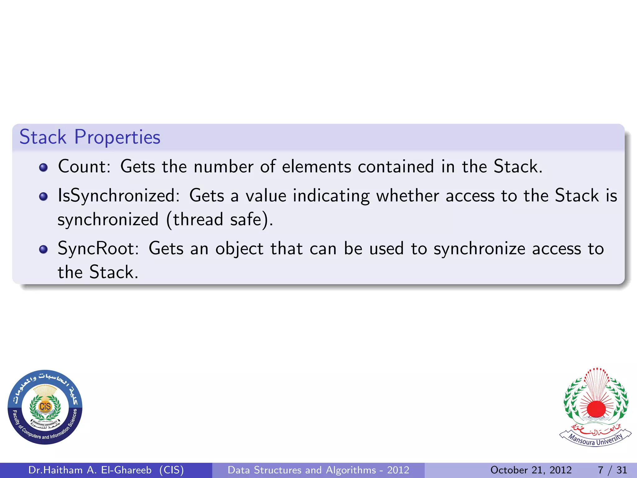 Stack Properties Count: Gets the number of elements contained in the Stack. IsSynchronized: Gets a value indicating whether access to the Stack is synchronized (thread safe). SyncRoot: Gets an object that can be used to synchronize access to the Stack. Dr.Haitham A. El-Ghareeb (CIS) Data Structures and Algorithms - 2012 October 21, 2012 7 / 31 