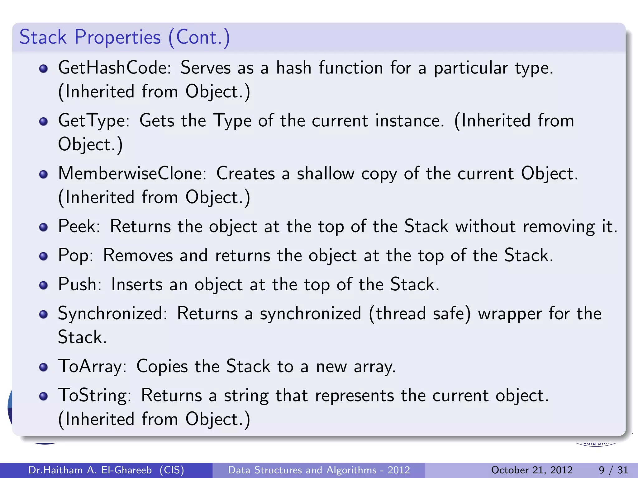 Stack Properties (Cont.) GetHashCode: Serves as a hash function for a particular type. (Inherited from Object.) GetType: Gets the Type of the current instance. (Inherited from Object.) MemberwiseClone: Creates a shallow copy of the current Object. (Inherited from Object.) Peek: Returns the object at the top of the Stack without removing it. Pop: Removes and returns the object at the top of the Stack. Push: Inserts an object at the top of the Stack. Synchronized: Returns a synchronized (thread safe) wrapper for the Stack. ToArray: Copies the Stack to a new array. ToString: Returns a string that represents the current object. (Inherited from Object.) Dr.Haitham A. El-Ghareeb (CIS) Data Structures and Algorithms - 2012 October 21, 2012 9 / 31 