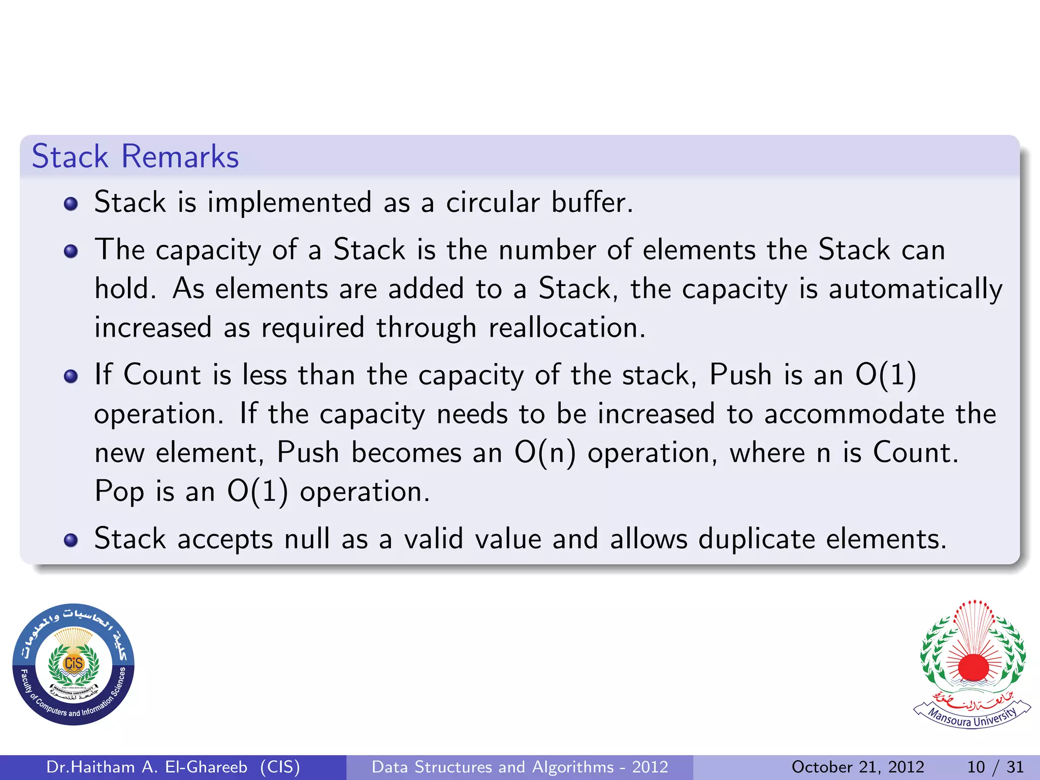 Stack Remarks Stack is implemented as a circular buﬀer. The capacity of a Stack is the number of elements the Stack can hold. As elements are added to a Stack, the capacity is automatically increased as required through reallocation. If Count is less than the capacity of the stack, Push is an O(1) operation. If the capacity needs to be increased to accommodate the new element, Push becomes an O(n) operation, where n is Count. Pop is an O(1) operation. Stack accepts null as a valid value and allows duplicate elements. Dr.Haitham A. El-Ghareeb (CIS) Data Structures and Algorithms - 2012 October 21, 2012 10 / 31 