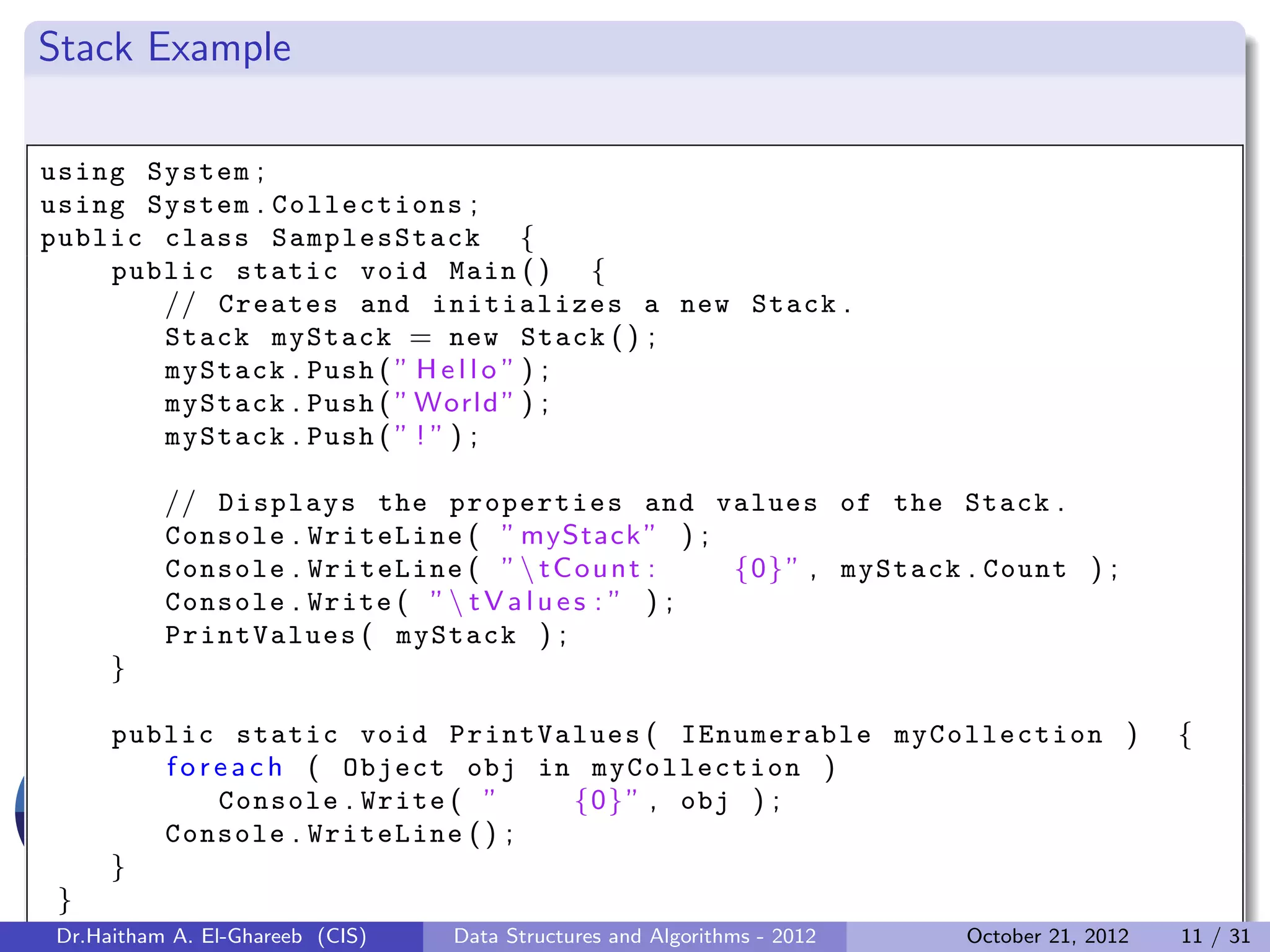 Stack Example using System ; using System . Collections ; public class SamplesStack { public static void Main ( ) { // Creates and initializes a new Stack . Stack myStack = new Stack ( ) ; myStack . Push ( ” H e l l o ” ) ; myStack . Push ( ” World ” ) ; myStack . Push ( ” ! ” ) ; // Displays the properties and values of the Stack . Console . WriteLine ( ” myStack ” ) ; Console . WriteLine ( ” t C o u n t : {0} ” , myStack . Count ) ; Console . Write ( ” t V a l u e s : ” ) ; PrintValues ( myStack ) ; } public static void PrintValues ( IEnumerable myCollection ) { f o r e a c h ( Object obj in myCollection ) Console . Write ( ” {0} ” , obj ) ; Console . WriteLine ( ) ; } } Dr.Haitham A. El-Ghareeb (CIS) Data Structures and Algorithms - 2012 October 21, 2012 11 / 31 