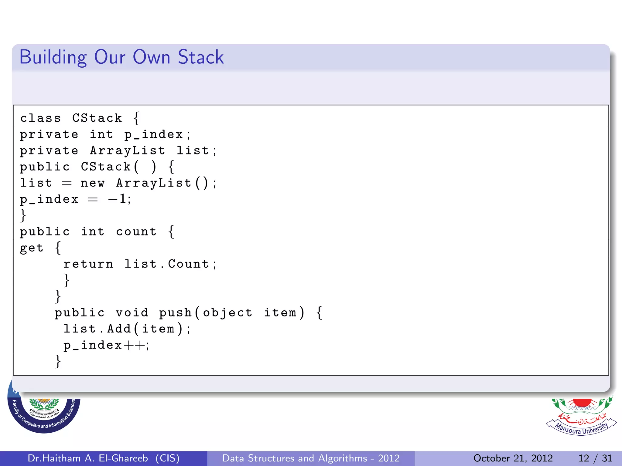 Building Our Own Stack class CStack { private int p_index ; private ArrayList list ; public CStack ( ) { list = new ArrayList ( ) ; p_index = −1; } public int count { get { return list . Count ; } } public void push ( object item ) { list . Add ( item ) ; p_index++; } Dr.Haitham A. El-Ghareeb (CIS) Data Structures and Algorithms - 2012 October 21, 2012 12 / 31 