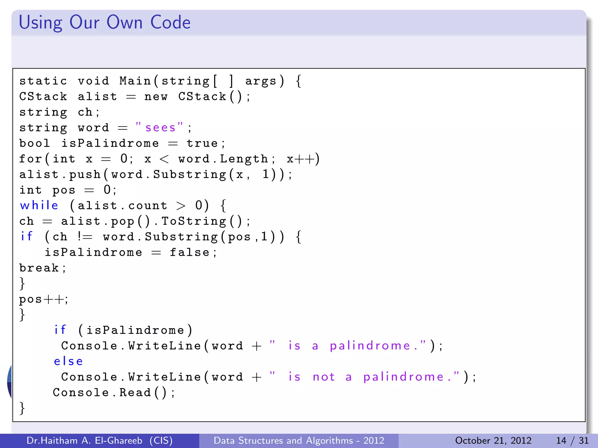 Using Our Own Code static void Main ( string [ ] args ) { CStack alist = new CStack ( ) ; string ch ; string word = ” s e e s ” ; bool isPalindrome = true ; for ( int x = 0 ; x < word . Length ; x++) alist . push ( word . Substring ( x , 1 ) ) ; int pos = 0 ; w h i l e ( alist . count > 0 ) { ch = alist . pop ( ) . ToString ( ) ; i f ( ch != word . Substring ( pos , 1 ) ) { isPalindrome = false ; break ; } pos++; } i f ( isPalindrome ) Console . WriteLine ( word + ” i s a p a l i n d r o m e . ” ) ; else Console . WriteLine ( word + ” i s n o t a p a l i n d r o m e . ” ) ; Console . Read ( ) ; } Dr.Haitham A. El-Ghareeb (CIS) Data Structures and Algorithms - 2012 October 21, 2012 14 / 31 