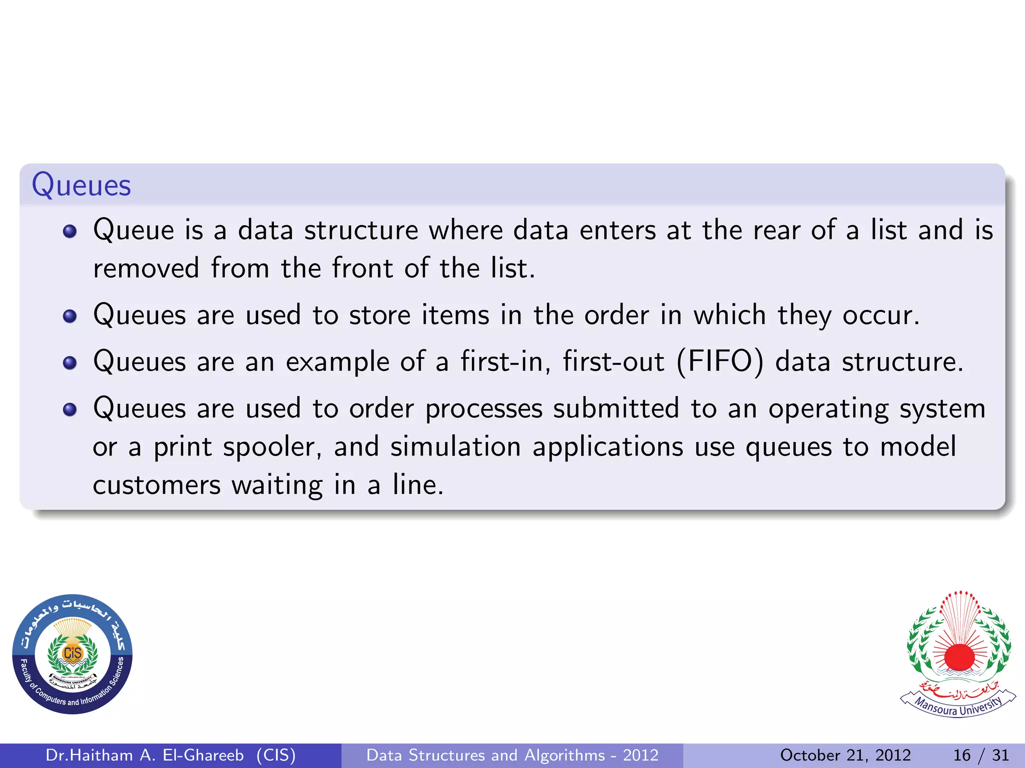 Queues Queue is a data structure where data enters at the rear of a list and is removed from the front of the list. Queues are used to store items in the order in which they occur. Queues are an example of a ﬁrst-in, ﬁrst-out (FIFO) data structure. Queues are used to order processes submitted to an operating system or a print spooler, and simulation applications use queues to model customers waiting in a line. Dr.Haitham A. El-Ghareeb (CIS) Data Structures and Algorithms - 2012 October 21, 2012 16 / 31 