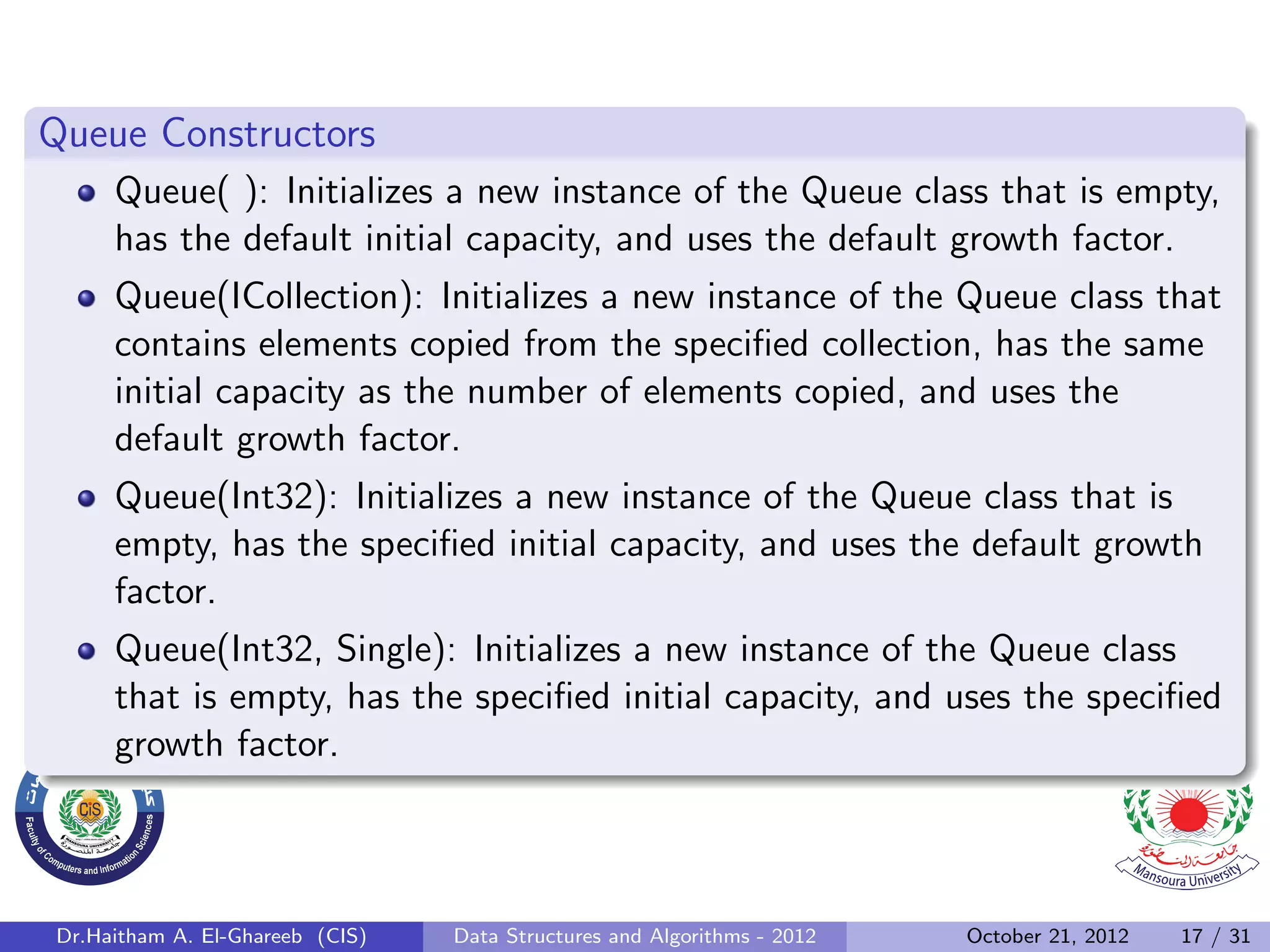 Queue Constructors Queue( ): Initializes a new instance of the Queue class that is empty, has the default initial capacity, and uses the default growth factor. Queue(ICollection): Initializes a new instance of the Queue class that contains elements copied from the speciﬁed collection, has the same initial capacity as the number of elements copied, and uses the default growth factor. Queue(Int32): Initializes a new instance of the Queue class that is empty, has the speciﬁed initial capacity, and uses the default growth factor. Queue(Int32, Single): Initializes a new instance of the Queue class that is empty, has the speciﬁed initial capacity, and uses the speciﬁed growth factor. Dr.Haitham A. El-Ghareeb (CIS) Data Structures and Algorithms - 2012 October 21, 2012 17 / 31 