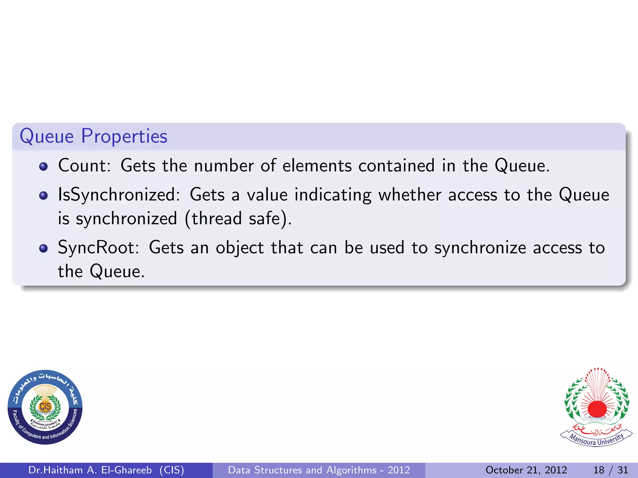 Queue Properties Count: Gets the number of elements contained in the Queue. IsSynchronized: Gets a value indicating whether access to the Queue is synchronized (thread safe). SyncRoot: Gets an object that can be used to synchronize access to the Queue. Dr.Haitham A. El-Ghareeb (CIS) Data Structures and Algorithms - 2012 October 21, 2012 18 / 31 