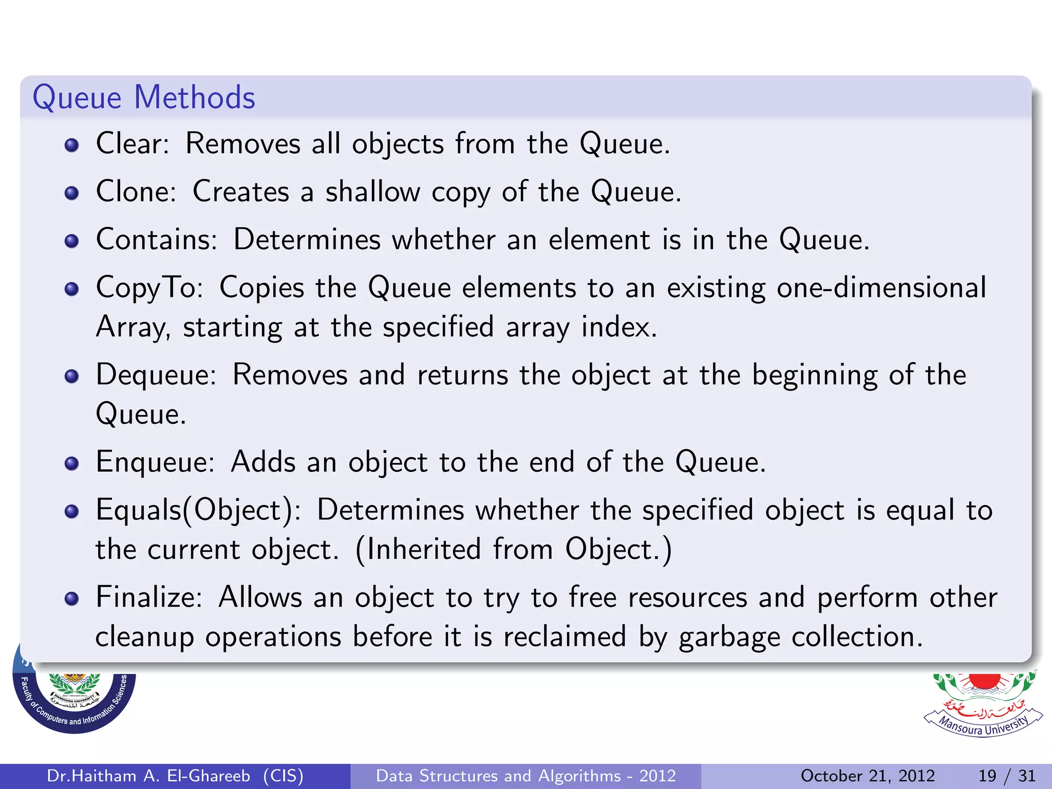 Queue Methods Clear: Removes all objects from the Queue. Clone: Creates a shallow copy of the Queue. Contains: Determines whether an element is in the Queue. CopyTo: Copies the Queue elements to an existing one-dimensional Array, starting at the speciﬁed array index. Dequeue: Removes and returns the object at the beginning of the Queue. Enqueue: Adds an object to the end of the Queue. Equals(Object): Determines whether the speciﬁed object is equal to the current object. (Inherited from Object.) Finalize: Allows an object to try to free resources and perform other cleanup operations before it is reclaimed by garbage collection. Dr.Haitham A. El-Ghareeb (CIS) Data Structures and Algorithms - 2012 October 21, 2012 19 / 31 