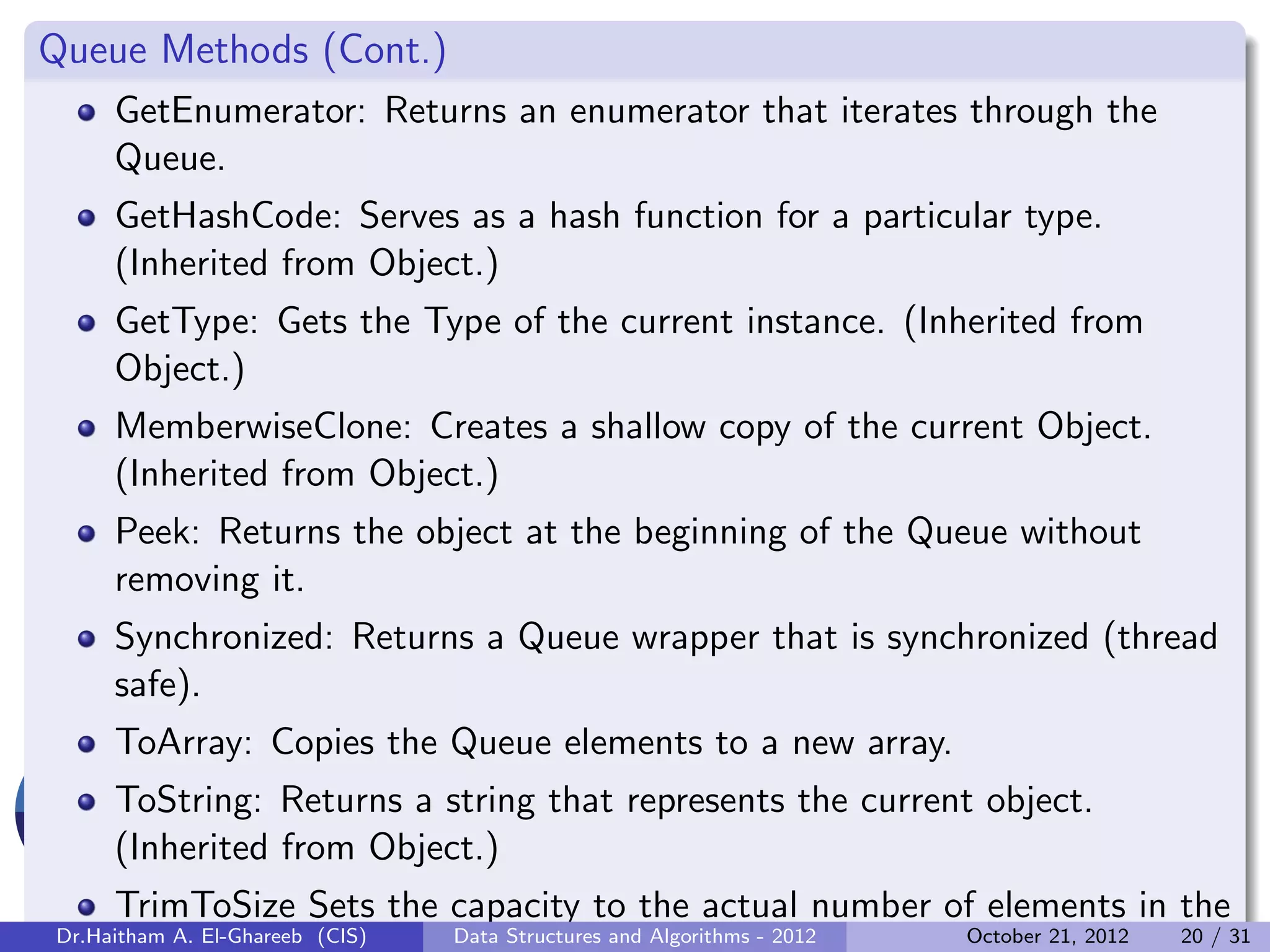 Queue Methods (Cont.) GetEnumerator: Returns an enumerator that iterates through the Queue. GetHashCode: Serves as a hash function for a particular type. (Inherited from Object.) GetType: Gets the Type of the current instance. (Inherited from Object.) MemberwiseClone: Creates a shallow copy of the current Object. (Inherited from Object.) Peek: Returns the object at the beginning of the Queue without removing it. Synchronized: Returns a Queue wrapper that is synchronized (thread safe). ToArray: Copies the Queue elements to a new array. ToString: Returns a string that represents the current object. (Inherited from Object.) TrimToSize Sets the capacity to the actual number of elements in the Dr.Haitham A. El-Ghareeb (CIS) Data Structures and Algorithms - 2012 October 21, 2012 20 / 31 