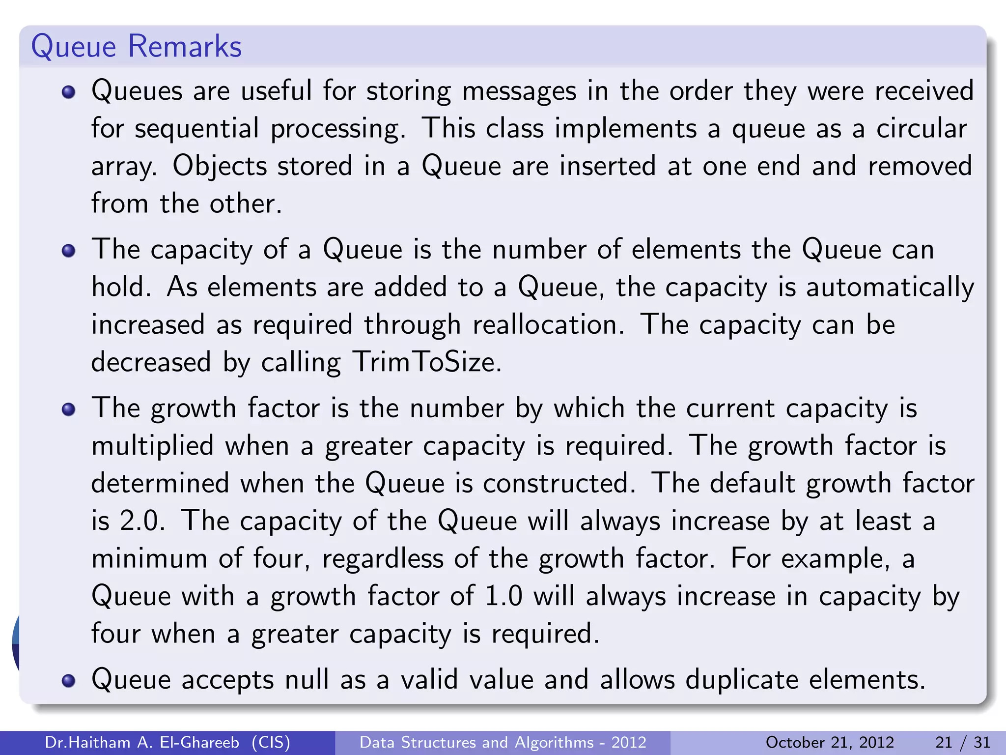 Queue Remarks Queues are useful for storing messages in the order they were received for sequential processing. This class implements a queue as a circular array. Objects stored in a Queue are inserted at one end and removed from the other. The capacity of a Queue is the number of elements the Queue can hold. As elements are added to a Queue, the capacity is automatically increased as required through reallocation. The capacity can be decreased by calling TrimToSize. The growth factor is the number by which the current capacity is multiplied when a greater capacity is required. The growth factor is determined when the Queue is constructed. The default growth factor is 2.0. The capacity of the Queue will always increase by at least a minimum of four, regardless of the growth factor. For example, a Queue with a growth factor of 1.0 will always increase in capacity by four when a greater capacity is required. Queue accepts null as a valid value and allows duplicate elements. Dr.Haitham A. El-Ghareeb (CIS) Data Structures and Algorithms - 2012 October 21, 2012 21 / 31 
