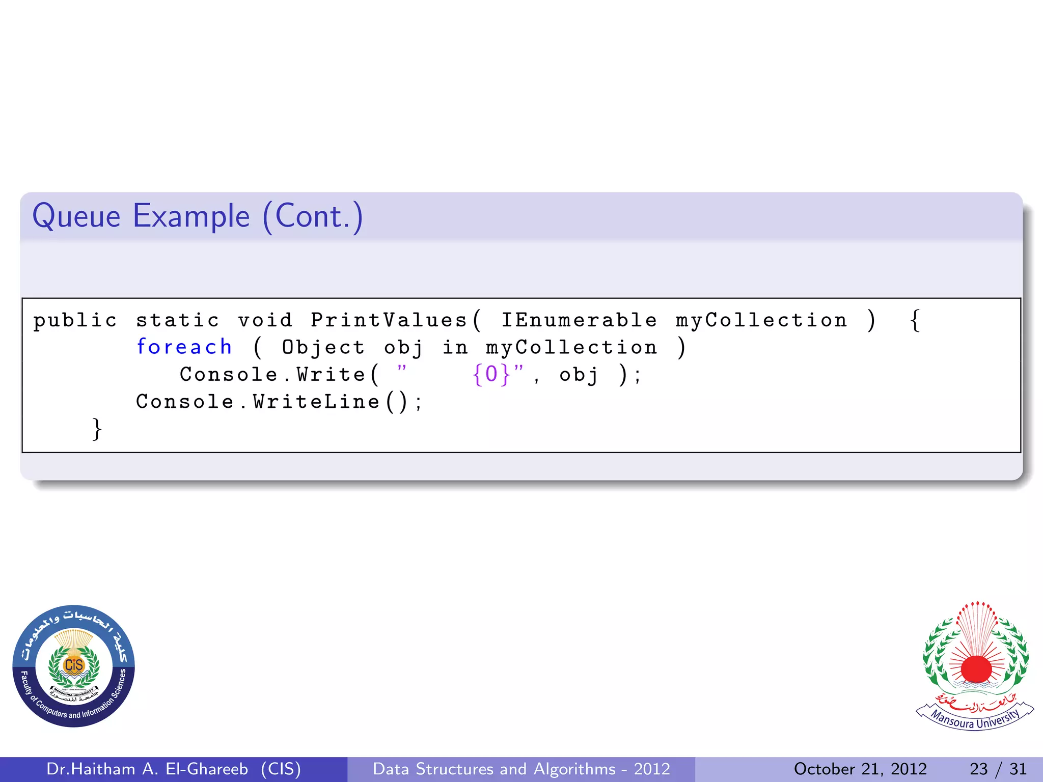 Queue Example (Cont.) public static void PrintValues ( IEnumerable myCollection ) { f o r e a c h ( Object obj in myCollection ) Console . Write ( ” {0} ” , obj ) ; Console . WriteLine ( ) ; } Dr.Haitham A. El-Ghareeb (CIS) Data Structures and Algorithms - 2012 October 21, 2012 23 / 31 