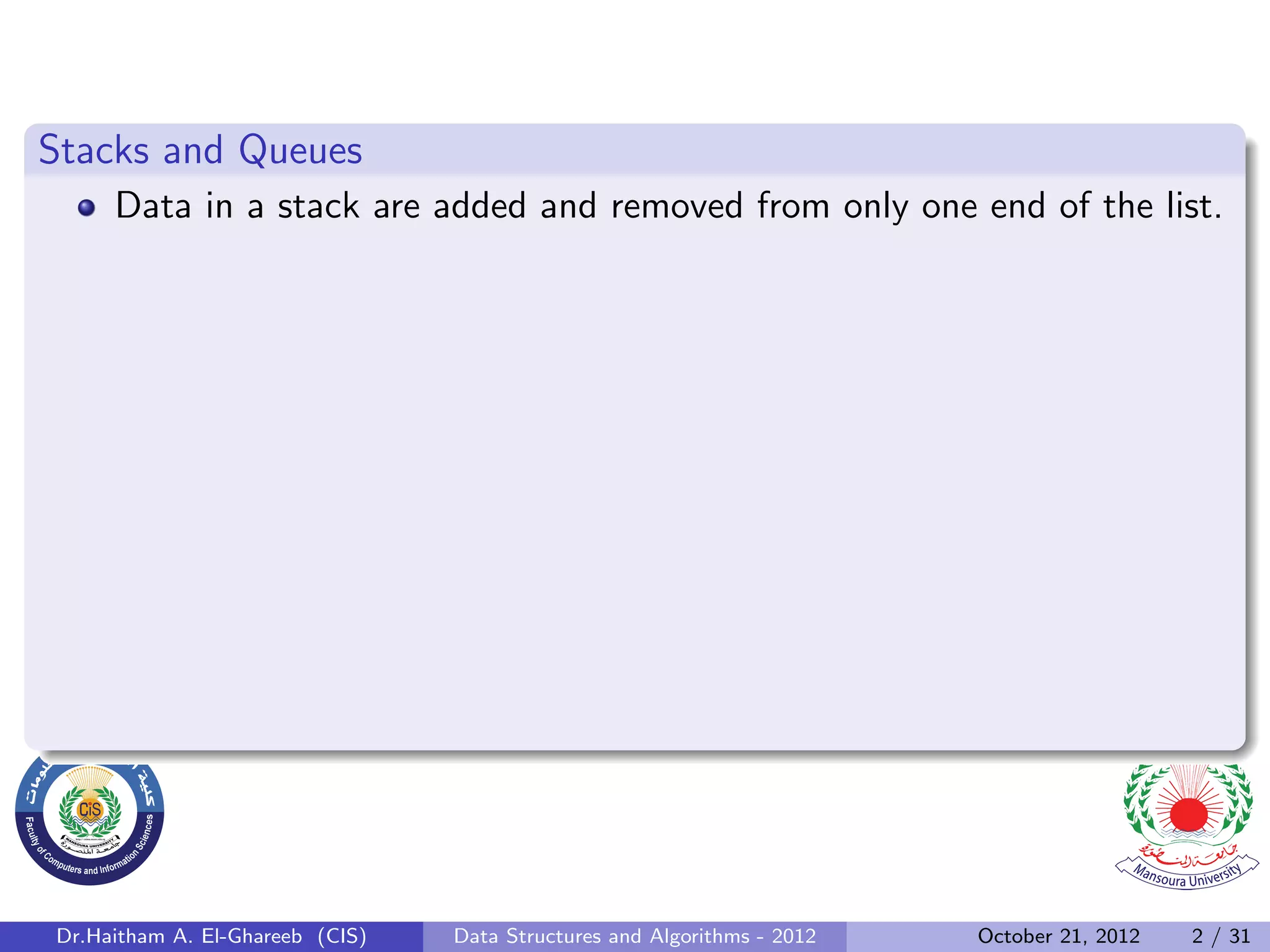 Stacks and Queues Data in a stack are added and removed from only one end of the list. Dr.Haitham A. El-Ghareeb (CIS) Data Structures and Algorithms - 2012 October 21, 2012 2 / 31 