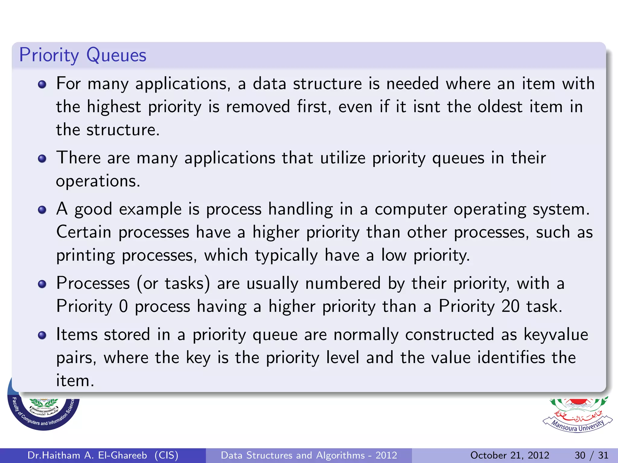 Priority Queues For many applications, a data structure is needed where an item with the highest priority is removed ﬁrst, even if it isnt the oldest item in the structure. There are many applications that utilize priority queues in their operations. A good example is process handling in a computer operating system. Certain processes have a higher priority than other processes, such as printing processes, which typically have a low priority. Processes (or tasks) are usually numbered by their priority, with a Priority 0 process having a higher priority than a Priority 20 task. Items stored in a priority queue are normally constructed as keyvalue pairs, where the key is the priority level and the value identiﬁes the item. Dr.Haitham A. El-Ghareeb (CIS) Data Structures and Algorithms - 2012 October 21, 2012 30 / 31 