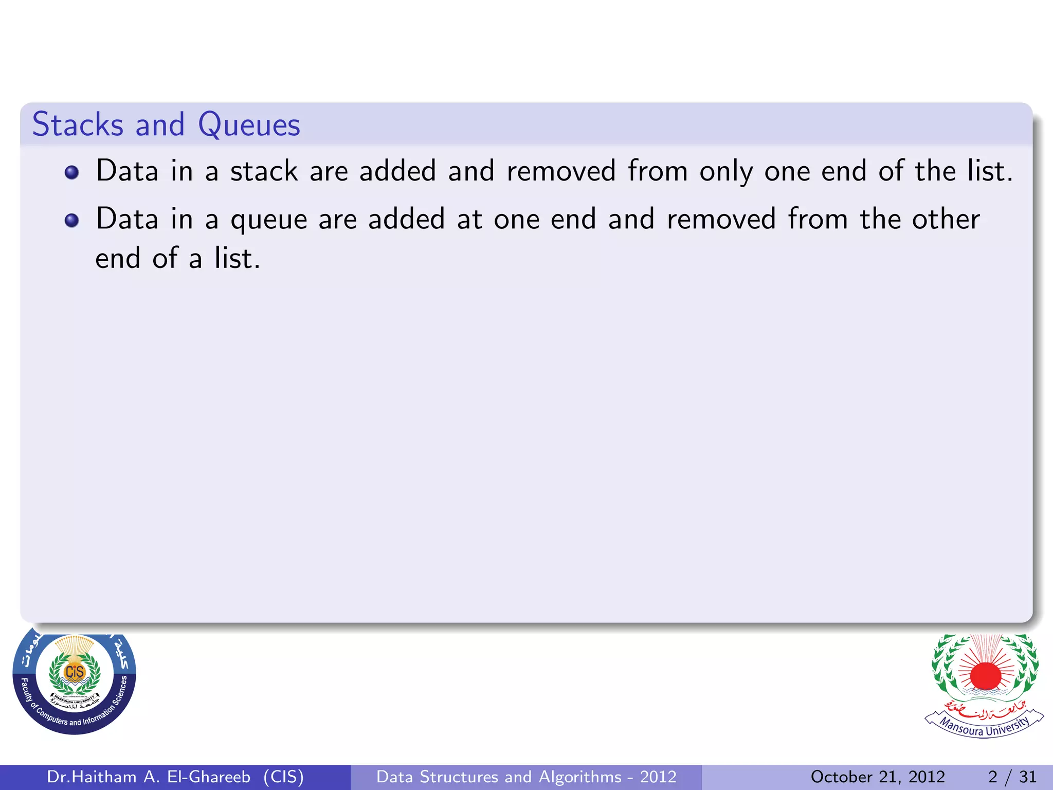 Stacks and Queues Data in a stack are added and removed from only one end of the list. Data in a queue are added at one end and removed from the other end of a list. Dr.Haitham A. El-Ghareeb (CIS) Data Structures and Algorithms - 2012 October 21, 2012 2 / 31 