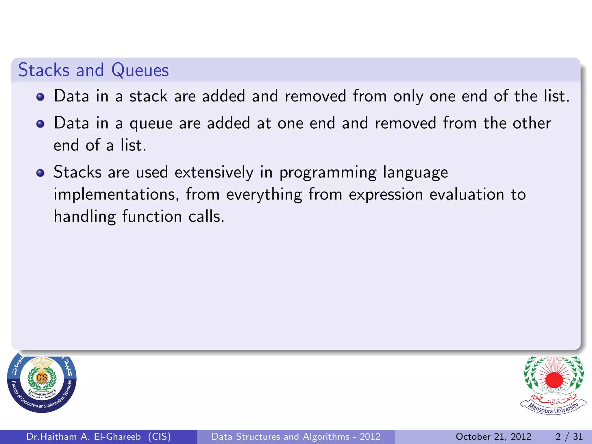 Stacks and Queues Data in a stack are added and removed from only one end of the list. Data in a queue are added at one end and removed from the other end of a list. Stacks are used extensively in programming language implementations, from everything from expression evaluation to handling function calls. Dr.Haitham A. El-Ghareeb (CIS) Data Structures and Algorithms - 2012 October 21, 2012 2 / 31 