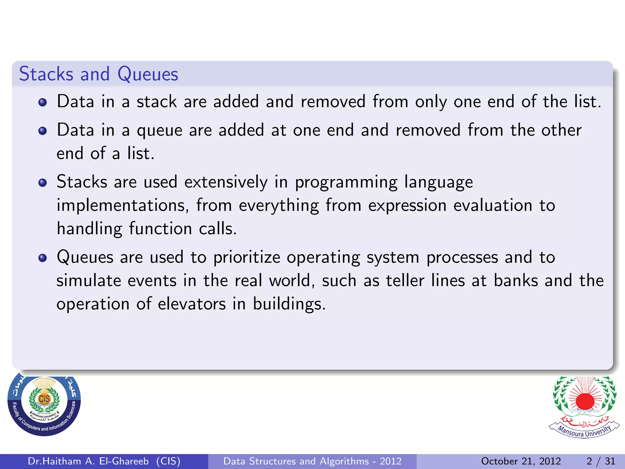 Stacks and Queues Data in a stack are added and removed from only one end of the list. Data in a queue are added at one end and removed from the other end of a list. Stacks are used extensively in programming language implementations, from everything from expression evaluation to handling function calls. Queues are used to prioritize operating system processes and to simulate events in the real world, such as teller lines at banks and the operation of elevators in buildings. Dr.Haitham A. El-Ghareeb (CIS) Data Structures and Algorithms - 2012 October 21, 2012 2 / 31 