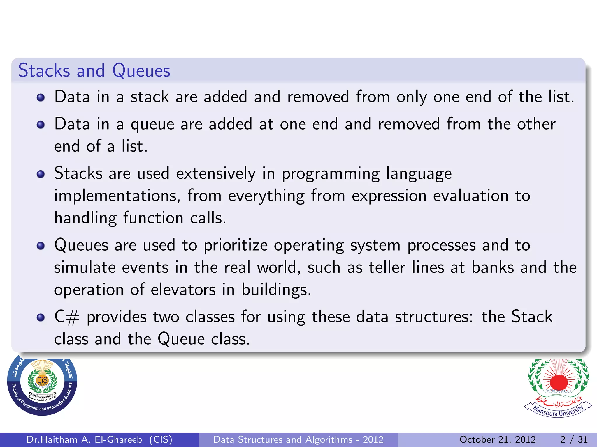 Stacks and Queues Data in a stack are added and removed from only one end of the list. Data in a queue are added at one end and removed from the other end of a list. Stacks are used extensively in programming language implementations, from everything from expression evaluation to handling function calls. Queues are used to prioritize operating system processes and to simulate events in the real world, such as teller lines at banks and the operation of elevators in buildings. C# provides two classes for using these data structures: the Stack class and the Queue class. Dr.Haitham A. El-Ghareeb (CIS) Data Structures and Algorithms - 2012 October 21, 2012 2 / 31 