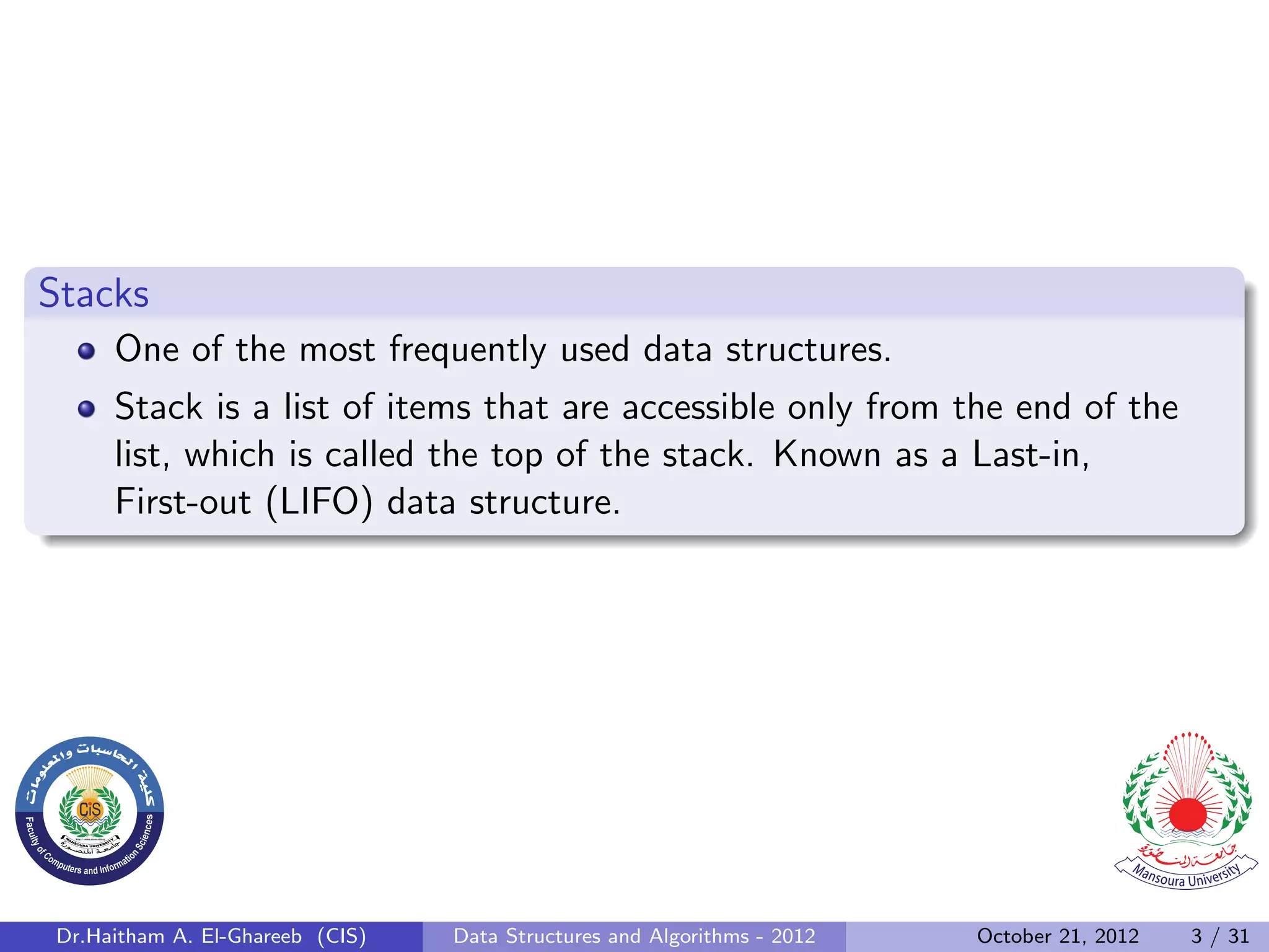 Stacks One of the most frequently used data structures. Stack is a list of items that are accessible only from the end of the list, which is called the top of the stack. Known as a Last-in, First-out (LIFO) data structure. Dr.Haitham A. El-Ghareeb (CIS) Data Structures and Algorithms - 2012 October 21, 2012 3 / 31 