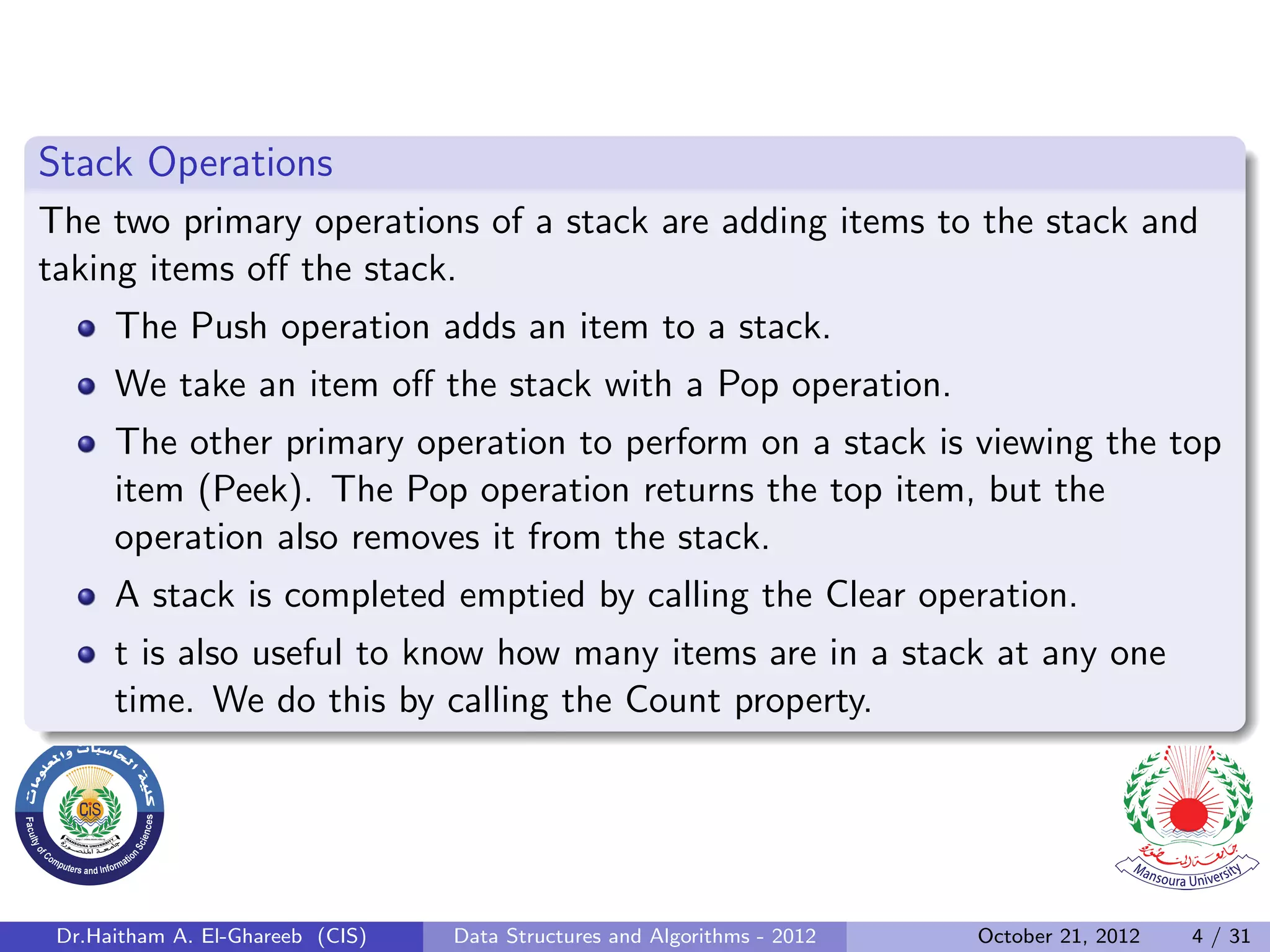 Stack Operations The two primary operations of a stack are adding items to the stack and taking items oﬀ the stack. The Push operation adds an item to a stack. We take an item oﬀ the stack with a Pop operation. The other primary operation to perform on a stack is viewing the top item (Peek). The Pop operation returns the top item, but the operation also removes it from the stack. A stack is completed emptied by calling the Clear operation. t is also useful to know how many items are in a stack at any one time. We do this by calling the Count property. Dr.Haitham A. El-Ghareeb (CIS) Data Structures and Algorithms - 2012 October 21, 2012 4 / 31 