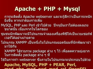 Apache + PHP + Mysql
   การจะติดตั้ง Apache webserver และจะรู้สึกว่าเป็นภาระหนัก
   ยิ่งขึน หากเราต้องการเพิ่ม
         ้
MySQL, PHP และ Perl เข้าไปด้วย ปัจจุบันเราไม่ตองลงแรง
                                                 ้
   ขนาดนั้น เนื่องจากในโลกของ
ชุมชนนักพัฒนาจะมีโปรแกรมจำาลองเครื่องพีซให้เป็นเวบเซอร์ฟ
                                           ี
   เวอร์ได้อย่างง่ายดาย
โปรแกรม XAMPP เป็นหนึ่งในโปรแกรมยอดนิยมที่นักพัฒนานำา
   มาใช้กัน
   XAMPP ได้รวบรวม package ต่าง ๆ ไว้ เพื่อลดความยุ่งยาก
   ในการติดตั้ง package ต่าง ๆ ที่
ใช้ในการทำา webserver ซึงภายในโปรแกรมจะประกอบไปด้วย
                          ่
  Apache, MySQL, PHP + PEAR, Perl,
 