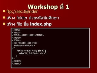 Workshop ที่ 1
 ftp://sec3@rider
 สร้าง folder ด้วยรหัสนักศึกษา
 สร้าง file ชื่อ index.php
     <HTML>
     <HEAD>
     <TITLE> 48111111111</TITLE>
     </HEAD>
     <BODY>
     <h1> 48111111111</h1>
       Hello form HTML<br>
     <?
          for ($i = 0 ;$i < 5 ; $i++) {
            echo “Hi, PHP Script. <br>”;
         }
     ?>
     </BODY>
     </HTML>
 