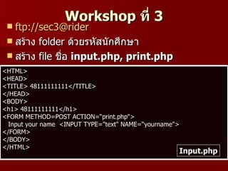 Workshop ที่ 3
  ftp://sec3@rider
  สร้าง folder ด้วยรหัสนักศึกษา
  สร้าง file ชื่อ input.php, print.php
<HTML>
<HEAD>
<TITLE> 48111111111</TITLE>
</HEAD>
<BODY>
<h1> 48111111111</h1>
<FORM METHOD=POST ACTION=“print.php">
  Input your name <INPUT TYPE="text" NAME=“yourname">
</FORM>
</BODY>
</HTML>
                                                    Input.php
 