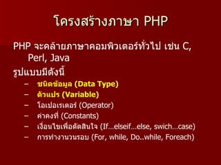 โครงสร้างภาษา PHP
PHP จะคล้ายภาษาคอมพิวเตอร์ทั่วไป เช่น C,
    Perl, Java
รูปแบบมีดังนี้
  –   ชนิดข้อมูล (Data Type)
  –   ตัวแปร (Variable)
  –   โอเปอเรเตอร์ (Operator)
  –   ค่าคงที่ (Constants)
  –   เงือนไขเพื่อตัดสินใจ (If…elseif…else, swich…case)
         ่
  –   การทำางานวนรอบ (For, while, Do..while, Foreach)
 