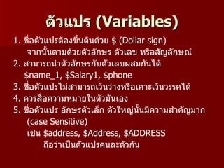 ตัวแปร (Variables)
1. ชือตัวแปรต้องขึนต้นด้วย $ (Dollar sign)
     ่               ้
    จากนั้นตามด้วยตัวอักษร ตัวเลข หรือสัญลักษณ์
2. สามารถนำาตัวอักษรกับตัวเลขผสมกันได้
   $name_1, $Salary1, $phone
3. ชือตัวแปรไม่สามารถเว้นว่างหรือเคาะเว้นวรรคได้
       ่
4. ควรสื่อความหมายในตัวมันเอง
5. ชือตัวแปร อักษรตัวเล็ก ตัวใหญ่นั้นมีความสำาคัญมาก
         ่
    (case Sensitive)
    เช่น $address, $Address, $ADDRESS
           ถือว่าเป็นตัวแปรคนละตัวกัน
 