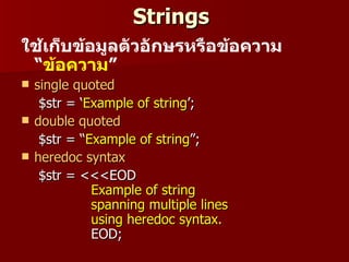 Strings
ใช้เก็บข้อมูลตัวอักษรหรือข้อควำม
 “ข้อควำม”
   single quoted
     $str = ‘Example of string’;
   double quoted
     $str = “Example of string”;
   heredoc syntax
     $str = <<<EOD
              Example of string
              spanning multiple lines
              using heredoc syntax.
              EOD;
 