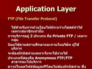 Application Layer
FTP (File Transfer Protocol)

  ใช้สำำหรับกำรถ่ำยโอนไฟล์ระหว่ำงโฮสต์ทำำได้
  เฉพำะสมำชิกเท่ำนัน้
กำรบริกำรอยู่ 2 ประเภท คือ Private FTP / เฉพำะ
  กลุ่ม
นิยมใช้ตำมสถำนศึกษำและภำยในบริษัท ผู้ใช้
  บริกำร
จะต้องมีรหัสผ่ำนเฉพำะจึงจะใช้งำนได้
ประเภทที่สองคือ Anonymous FTP/FTP
  สำธำรณะให้บริกำร
ดำวน์โหลดไฟล์ข้อมูลฟรีโดยไม่ตองมีรหัสผ่ำน ซึ่ง
                               ้
 