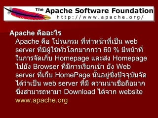 Apache คืออะไร
 Apache คือ โปรแกรม ที่ทำาหน้าที่เป็น web
 server ที่มีผู้ใช้ทั่วโลกมากกว่า 60 % มีหน้าที่
 ในการจัดเก็บ Homepage และส่ง Homepage
 ไปยัง Browser ที่มีการเรียกเข้า ยัง Web
 server ที่เก็บ HomePage นันอยู่ซึ่งปัจจุบนจัด
                               ้            ั
 ได้ว่าเป็น web server ที่มี ความน่าเชื่อถือมาก
 ซึ่งสามารถหามา Download ได้จาก website
 www.apache.org
 
