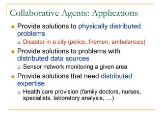 Collaborative Agents: Applications
 Provide solutions to physically distributed
 problems
   Disaster in a city (police, firemen, ambulances)
 Provide solutions to problems with
 distributed data sources
   Sensor network monitoring a given area
 Provide solutions that need distributed
 expertise
   Health care provision (family doctors, nurses,
   specialists, laboratory analysis, …)
 