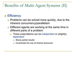 Benefits of Multi-Agent Systems (II)

 Efficiency
   Problems can be solved more quickly, due to the
   inherent concurrency/parallelism
   Different agents are working at the same time in
   different parts of a problem
     These subproblems can be independent or (slightly)
     dependent
       Share partial results
       Coordinate the use of shared resources
 