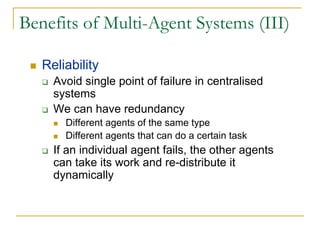 Benefits of Multi-Agent Systems (III)

   Reliability
     Avoid single point of failure in centralised
     systems
     We can have redundancy
       Different agents of the same type
       Different agents that can do a certain task
     If an individual agent fails, the other agents
     can take its work and re-distribute it
     dynamically
 