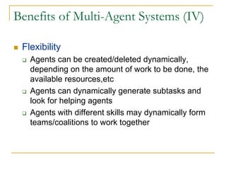 Benefits of Multi-Agent Systems (IV)

 Flexibility
   Agents can be created/deleted dynamically,
   depending on the amount of work to be done, the
   available resources,etc
   Agents can dynamically generate subtasks and
   look for helping agents
   Agents with different skills may dynamically form
   teams/coalitions to work together
 