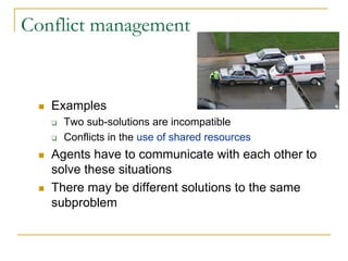 Conflict management


   Examples
     Two sub-solutions are incompatible
     Conflicts in the use of shared resources
   Agents have to communicate with each other to
   solve these situations
   There may be different solutions to the same
   subproblem
 