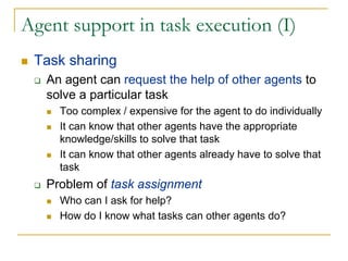 Agent support in task execution (I)
 Task sharing
   An agent can request the help of other agents to
   solve a particular task
     Too complex / expensive for the agent to do individually
     It can know that other agents have the appropriate
     knowledge/skills to solve that task
     It can know that other agents already have to solve that
     task
   Problem of task assignment
     Who can I ask for help?
     How do I know what tasks can other agents do?
 