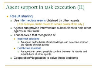 Agent support in task execution (II)
  Result sharing
    Use intermediate results obtained by other agents
      [ For example, traffic routes to certain points of the city ]
    Agents can provide intermediate subsolutions to help other
    agents in their work
    That allows a fast recognition of
      Incorrect solutions
         An agent, on the basis of its knowledge, can detect an error on
         the results of other agents
      Conflictive solutions
         An agent can detect possible conflicts between its results and
         subsolutions of other agents
    Cooperation/Negotiation to solve these problems
 