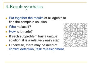 4-Result synthesis

 Put together the results of all agents to
 find the complete solution
 Who makes it?
 How is it made?
 If each subproblem has a unique
 solution, it is a relatively easy step
 Otherwise, there may be need of
 conflict detection, task re-assignment,
 ...
 