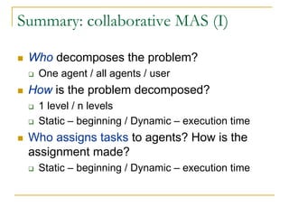 Summary: collaborative MAS (I)

 Who decomposes the problem?
   One agent / all agents / user
 How is the problem decomposed?
   1 level / n levels
   Static – beginning / Dynamic – execution time
 Who assigns tasks to agents? How is the
 assignment made?
   Static – beginning / Dynamic – execution time
 