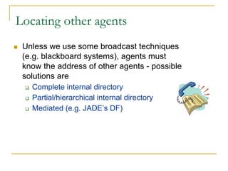 Locating other agents
 Unless we use some broadcast techniques
 (e.g. blackboard systems), agents must
 know the address of other agents - possible
 solutions are
   Complete internal directory
   Partial/hierarchical internal directory
   Mediated (e.g. JADE’s DF)
 