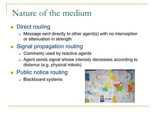 Nature of the medium
 Direct routing
   Message sent directly to other agent(s) with no interception
   or attenuation in strength
 Signal propagation routing
   Commonly used by reactive agents
   Agent sends signal whose intensity decreases according to
   distance (e.g. physical robots)
 Public notice routing
   Blackboard systems
 