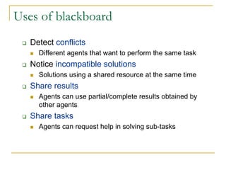 Uses of blackboard
   Detect conflicts
     Different agents that want to perform the same task
   Notice incompatible solutions
     Solutions using a shared resource at the same time
   Share results
     Agents can use partial/complete results obtained by
     other agents
   Share tasks
     Agents can request help in solving sub-tasks
 