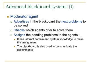 Advanced blackboard systems (I)
  Moderator agent
   Advertises in the blackboard the next problems to
   be solved
   Checks which agents offer to solve them
   Assigns the pending problems to the agents
     It has internal domain and system knowledge to make
     this assignment
     The blackboard is also used to communicate the
     assignments
 
