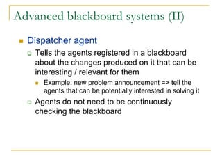 Advanced blackboard systems (II)
  Dispatcher agent
    Tells the agents registered in a blackboard
    about the changes produced on it that can be
    interesting / relevant for them
      Example: new problem announcement => tell the
      agents that can be potentially interested in solving it
    Agents do not need to be continuously
    checking the blackboard
 