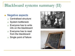 Blackboard systems summary (II)

 Negative aspects
   Centralised structure
   System bottleneck
   Everyone has to write
   info on the blackboard
   Everyone has to read
   from the blackboard
   Single point of failure
 