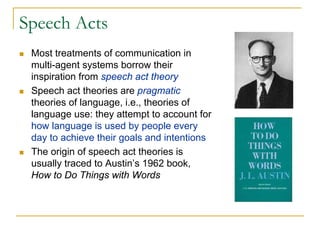 Speech Acts
 Most treatments of communication in
 multi-agent systems borrow their
 inspiration from speech act theory
 Speech act theories are pragmatic
 theories of language, i.e., theories of
 language use: they attempt to account for
 how language is used by people every
 day to achieve their goals and intentions
 The origin of speech act theories is
 usually traced to Austin’s 1962 book,
 How to Do Things with Words
 