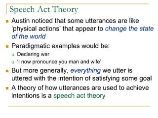 Speech Act Theory
Austin noticed that some utterances are like
‘physical actions’ that appear to change the state
of the world
Paradigmatic examples would be:
  Declaring war
  ‘I now pronounce you man and wife’
But more generally, everything we utter is
uttered with the intention of satisfying some goal
A theory of how utterances are used to achieve
intentions is a speech act theory
 